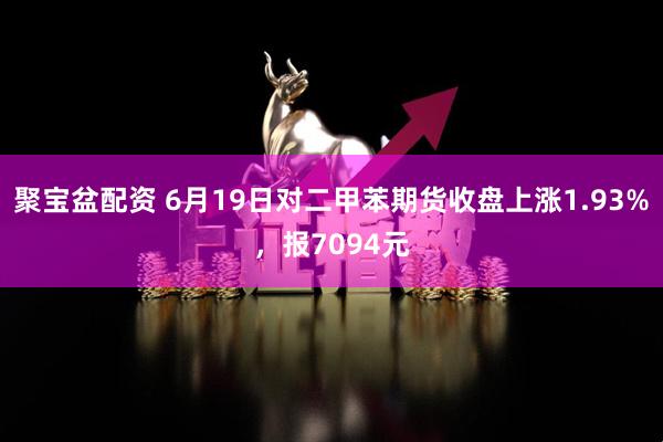 聚宝盆配资 6月19日对二甲苯期货收盘上涨1.93%，报7094元