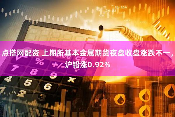 点搭网配资 上期所基本金属期货夜盘收盘涨跌不一，沪铅涨0.92%