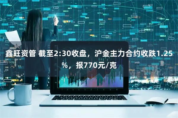 鑫旺资管 截至2:30收盘，沪金主力合约收跌1.25%，报770元/克