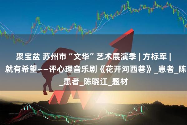 聚宝盆 苏州市“文华”艺术展演季 | 方标军 |只要活着，就有希望——评心理音乐剧《花开河西巷》_患者_陈晓江_题材