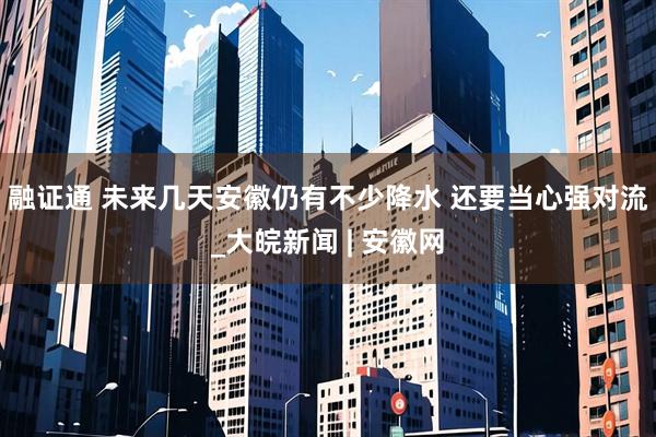 融证通 ﻿未来几天安徽仍有不少降水 还要当心强对流_大皖新闻 | 安徽网