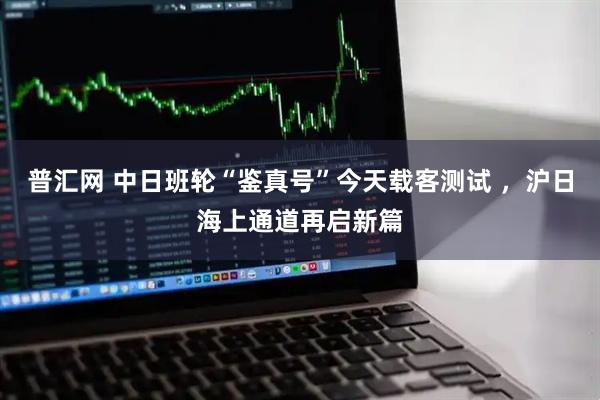 普汇网 中日班轮“鉴真号”今天载客测试 ，沪日海上通道再启新篇