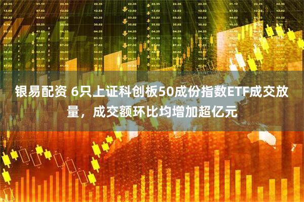 银易配资 6只上证科创板50成份指数ETF成交放量，成交额环比均增加超亿元