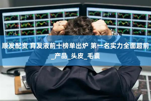 顺发配资 育发液前十榜单出炉 第一名实力全面超前_产品_头皮_毛囊
