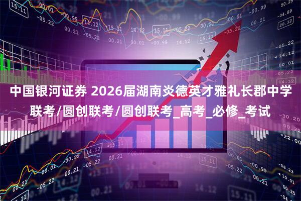 中国银河证券 2026届湖南炎德英才雅礼长郡中学联考/圆创联考/圆创联考_高考_必修_考试