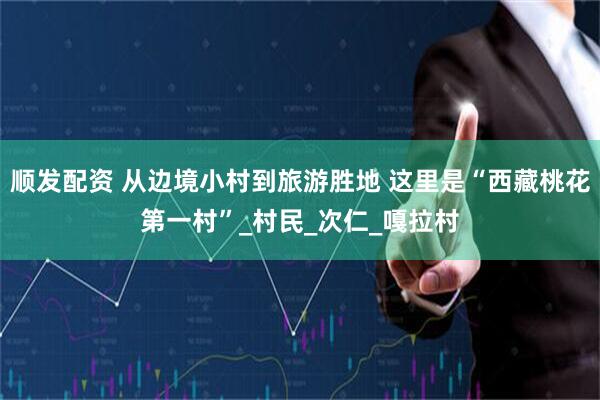 顺发配资 从边境小村到旅游胜地 这里是“西藏桃花第一村”_村民_次仁_嘎拉村