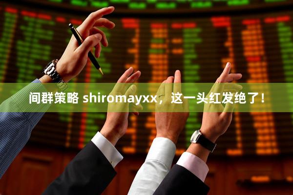 间群策略 shiromayxx，这一头红发绝了！