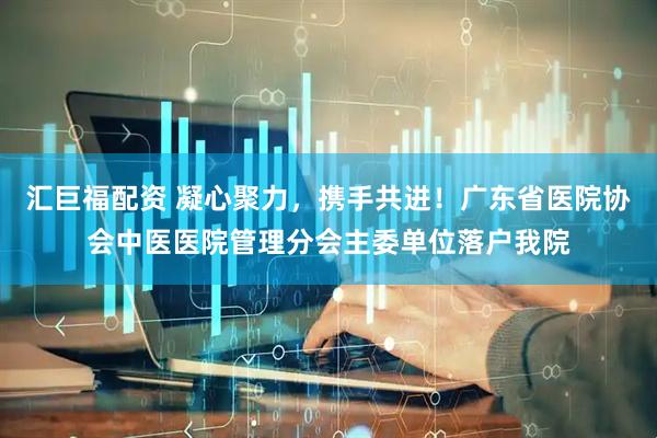 汇巨福配资 凝心聚力，携手共进！广东省医院协会中医医院管理分会主委单位落户我院