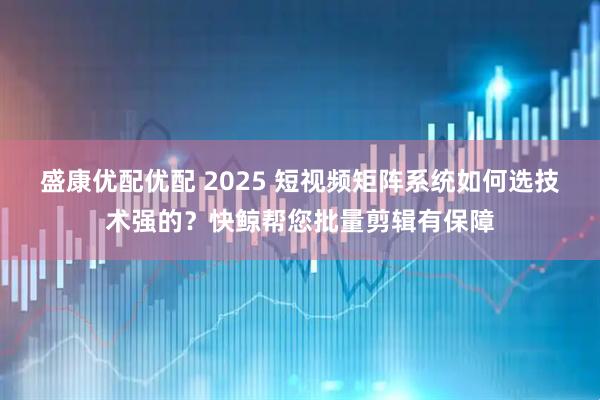 盛康优配优配 2025 短视频矩阵系统如何选技术强的？快鲸帮您批量剪辑有保障