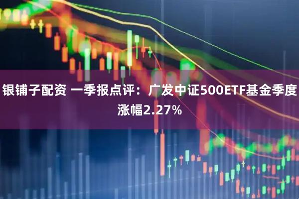 银铺子配资 一季报点评：广发中证500ETF基金季度涨幅2.27%