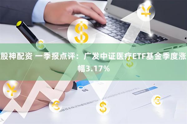股神配资 一季报点评：广发中证医疗ETF基金季度涨幅3.17%
